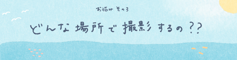 【お悩み相談その３】どんな場所で撮影するの？